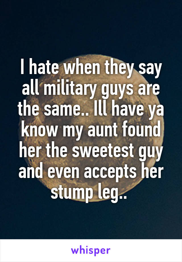 I hate when they say all military guys are the same.. Ill have ya know my aunt found her the sweetest guy and even accepts her stump leg.. 