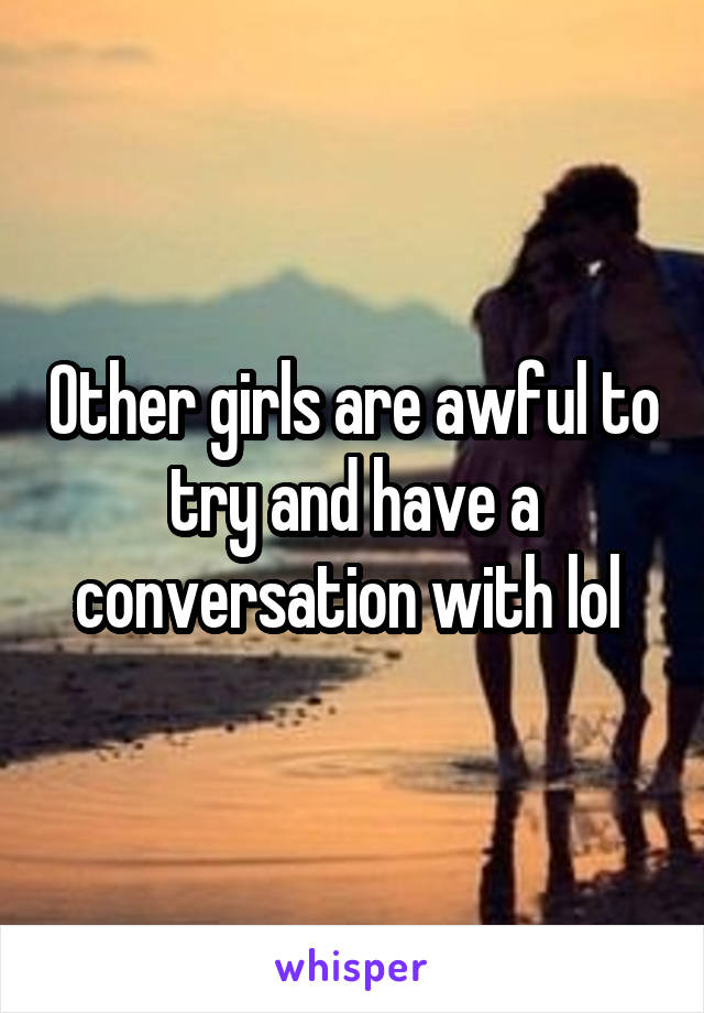 Other girls are awful to try and have a conversation with lol 