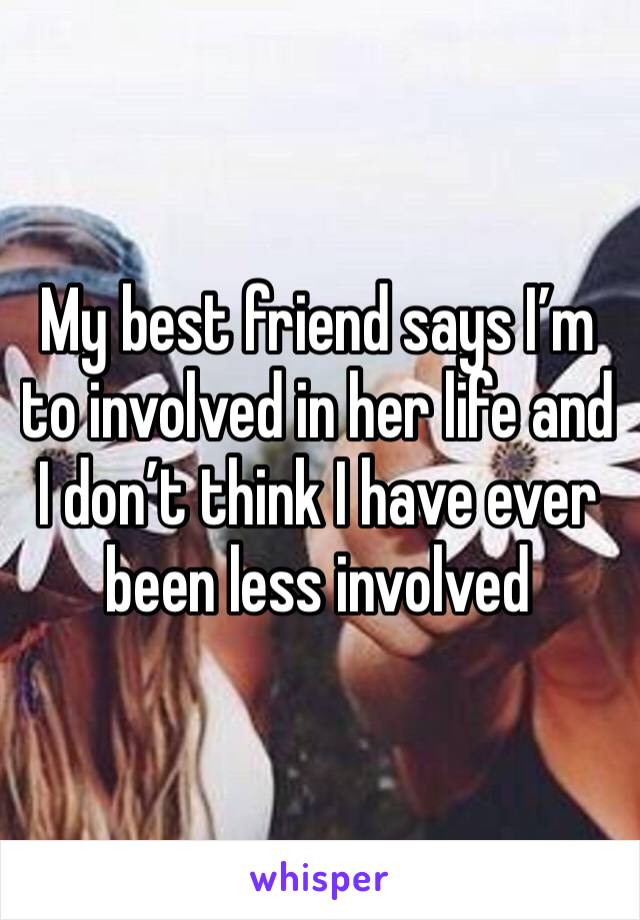 My best friend says I’m to involved in her life and I don’t think I have ever been less involved 