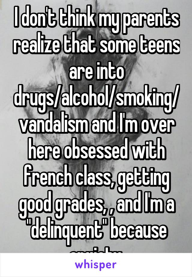 I don't think my parents realize that some teens are into drugs/alcohol/smoking/vandalism and I'm over here obsessed with french class, getting good grades, , and I'm a "delinquent" because anxiety.