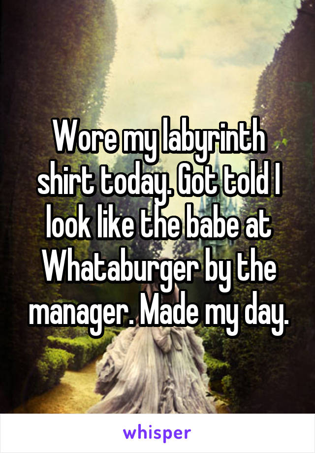 Wore my labyrinth shirt today. Got told I look like the babe at Whataburger by the manager. Made my day.