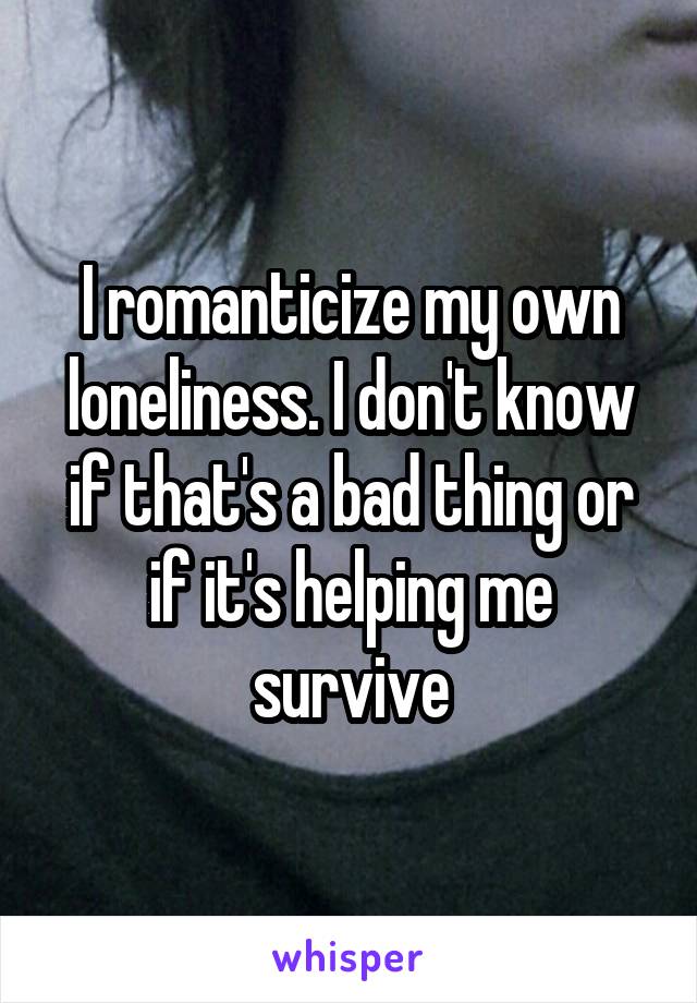 I romanticize my own loneliness. I don't know if that's a bad thing or if it's helping me survive