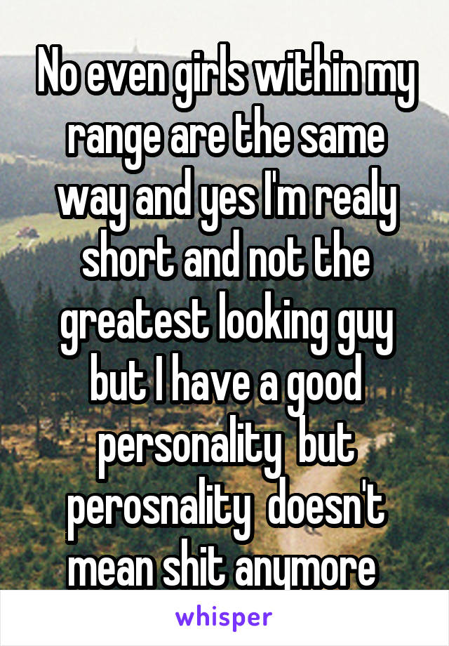 No even girls within my range are the same way and yes I'm realy short and not the greatest looking guy but I have a good personality  but perosnality  doesn't mean shit anymore 
