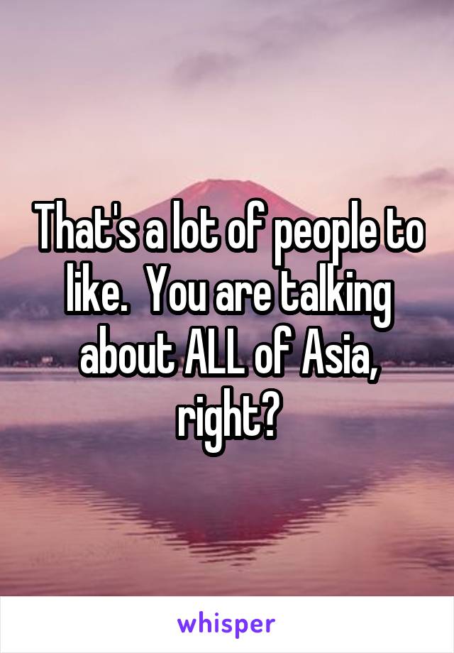 That's a lot of people to like.  You are talking about ALL of Asia, right?