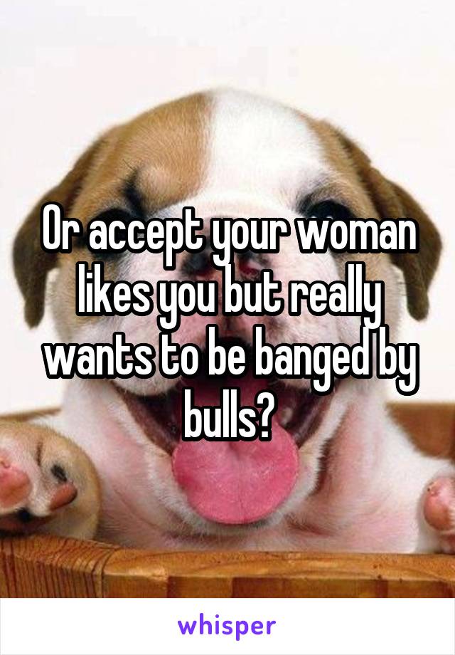 Or accept your woman likes you but really wants to be banged by bulls?