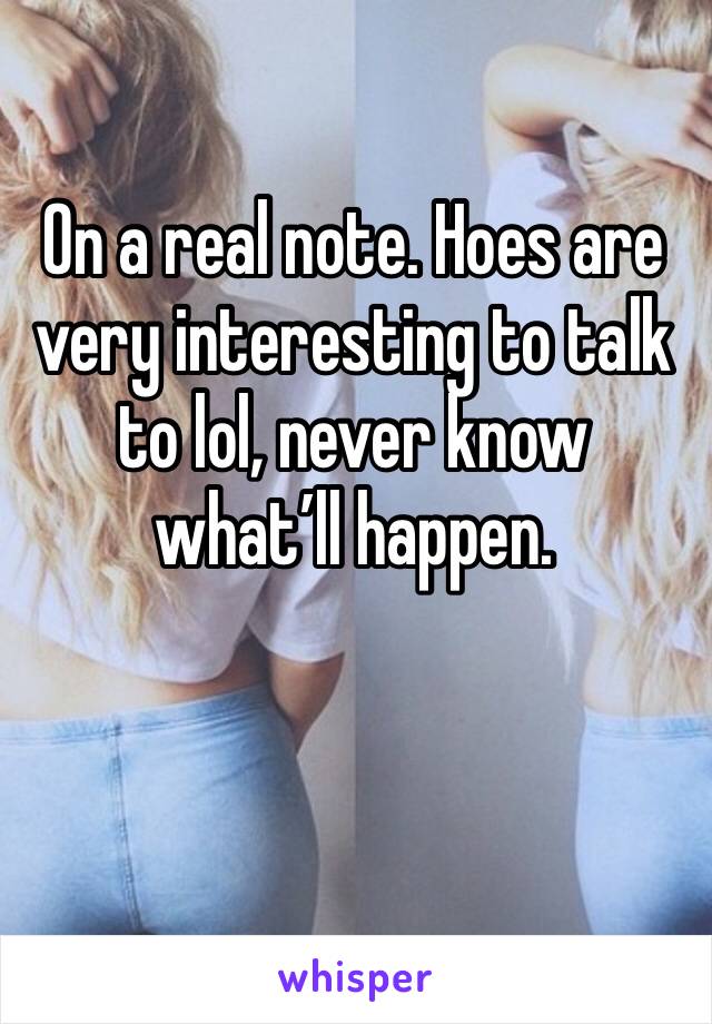 On a real note. Hoes are very interesting to talk to lol, never know what’ll happen. 
