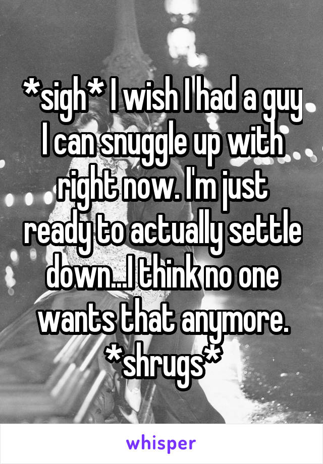 *sigh* I wish I had a guy I can snuggle up with right now. I'm just ready to actually settle down...I think no one wants that anymore. *shrugs*