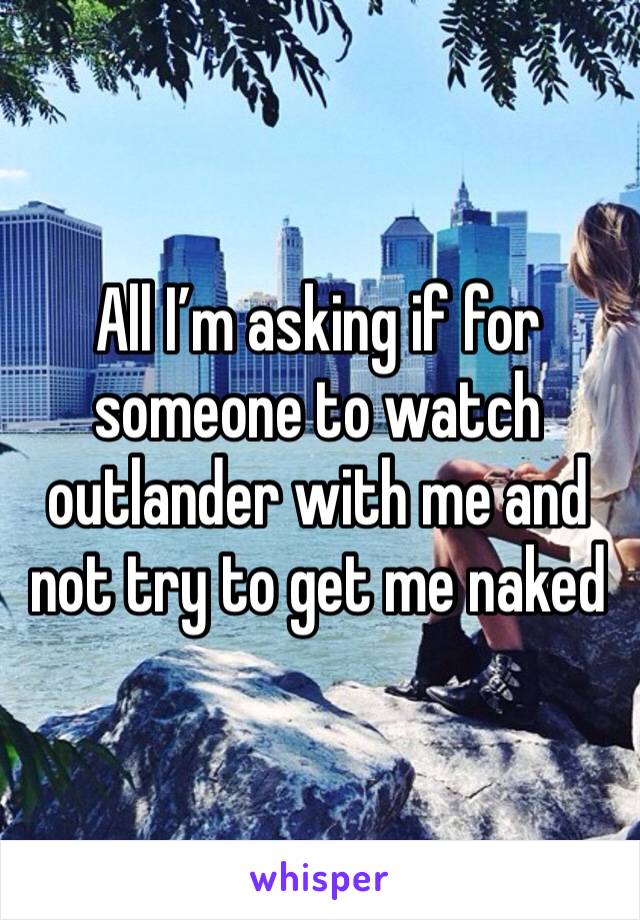 All I’m asking if for someone to watch outlander with me and not try to get me naked