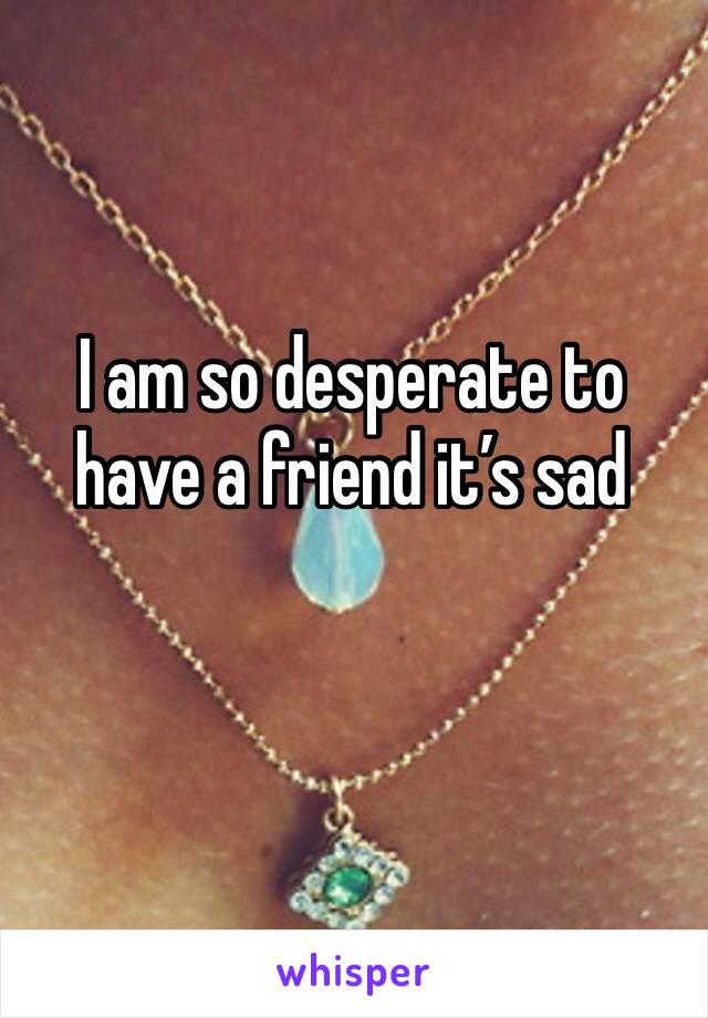 I am so desperate to have a friend it’s sad 