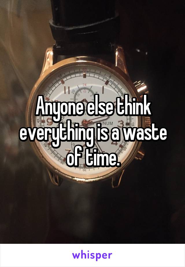 Anyone else think everything is a waste of time.