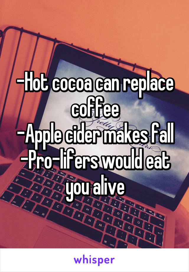 -Hot cocoa can replace coffee
-Apple cider makes fall
-Pro-lifers would eat you alive