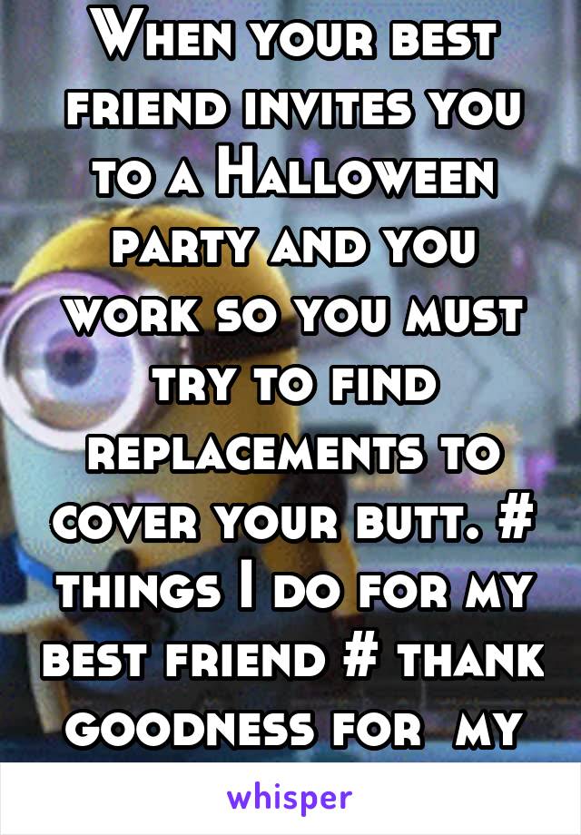 When your best friend invites you to a Halloween party and you work so you must try to find replacements to cover your butt. # things I do for my best friend # thank goodness for  my work friends 