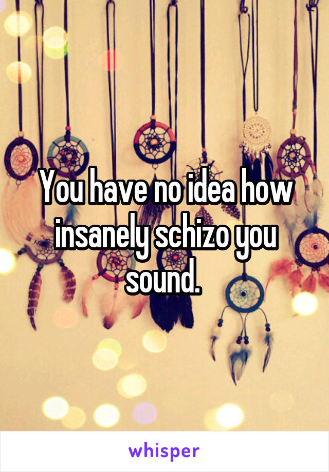 You have no idea how insanely schizo you sound. 