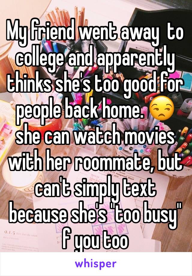 My friend went away  to college and apparently thinks she's too good for people back home. 😒 she can watch movies with her roommate, but can't simply text because she's "too busy" f you too 