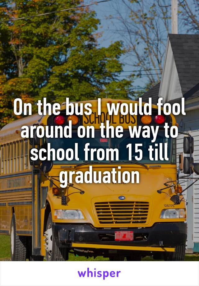 On the bus I would fool around on the way to school from 15 till graduation
