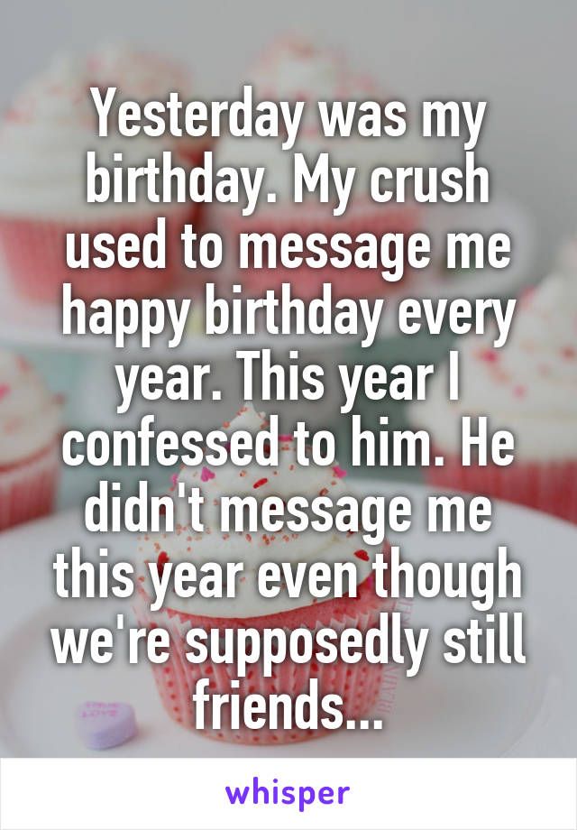 Yesterday was my birthday. My crush used to message me happy birthday every year. This year I confessed to him. He didn't message me this year even though we're supposedly still friends...