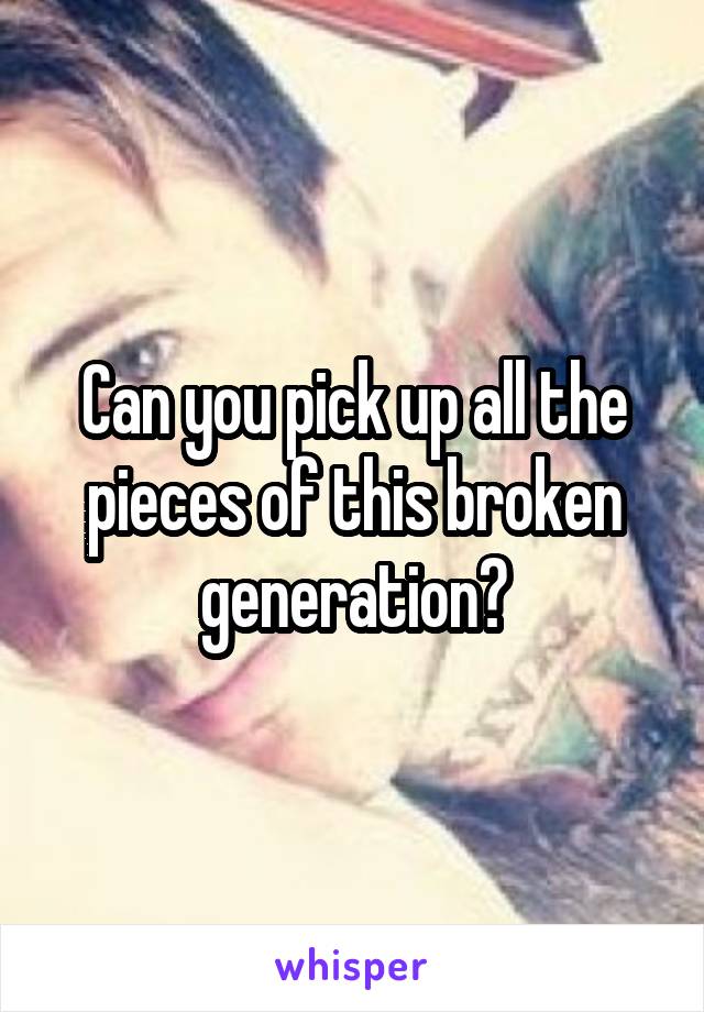 Can you pick up all the pieces of this broken generation?