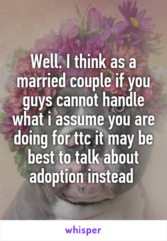 Well. I think as a married couple if you guys cannot handle what i assume you are doing for ttc it may be best to talk about adoption instead 