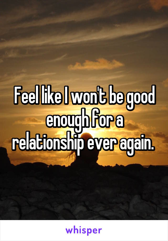 Feel like I won't be good enough for a relationship ever again. 