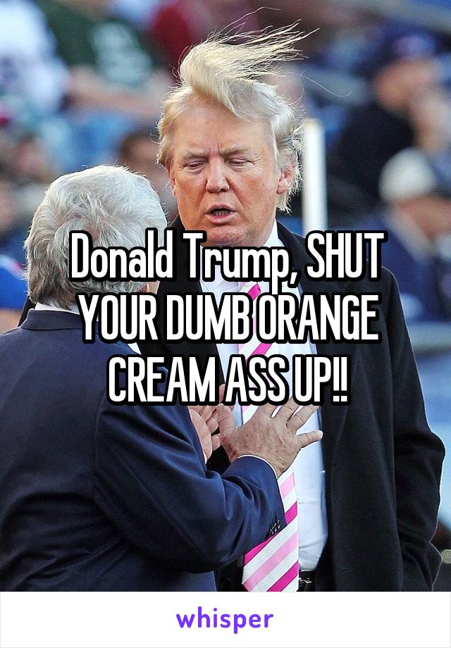 Donald Trump, SHUT YOUR DUMB ORANGE CREAM ASS UP!!