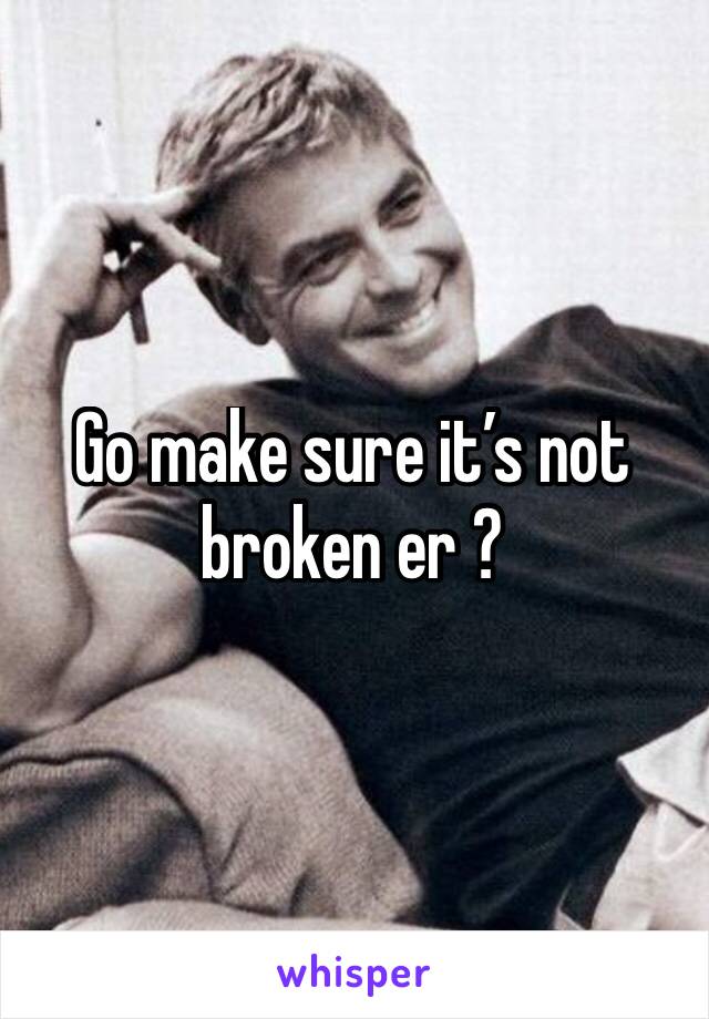 Go make sure it’s not broken er ?