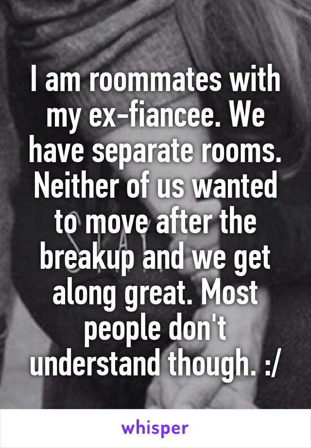 I am roommates with my ex-fiancee. We have separate rooms. Neither of us wanted to move after the breakup and we get along great. Most people don't understand though. :/