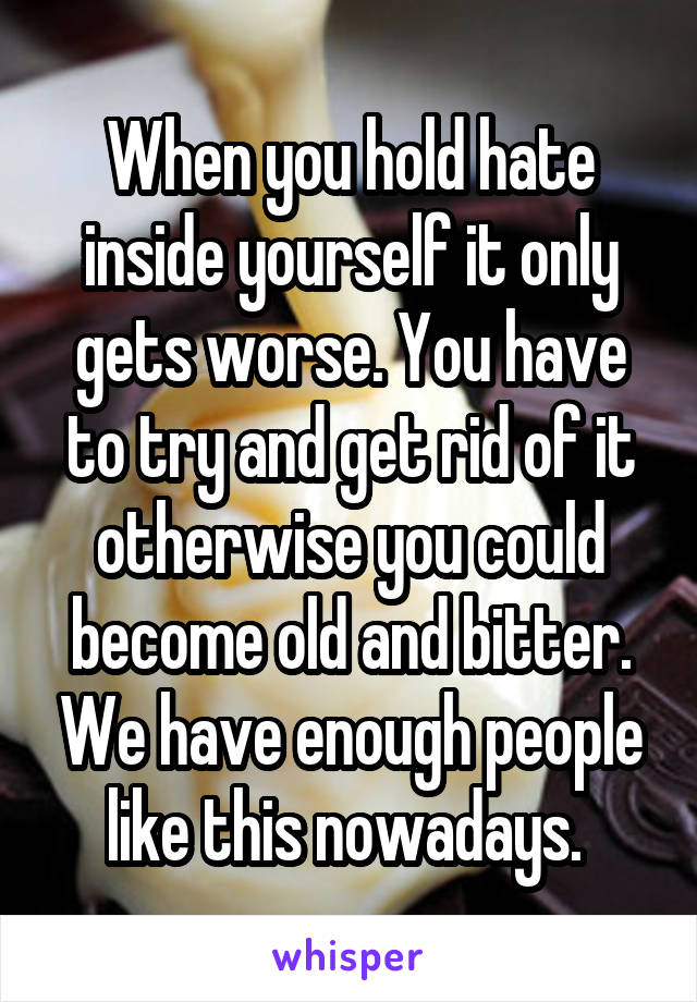 When you hold hate inside yourself it only gets worse. You have to try and get rid of it otherwise you could become old and bitter. We have enough people like this nowadays. 