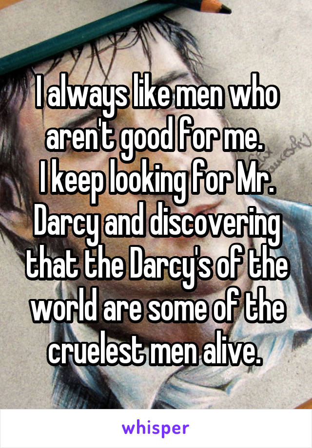 I always like men who aren't good for me. 
I keep looking for Mr. Darcy and discovering that the Darcy's of the world are some of the cruelest men alive. 