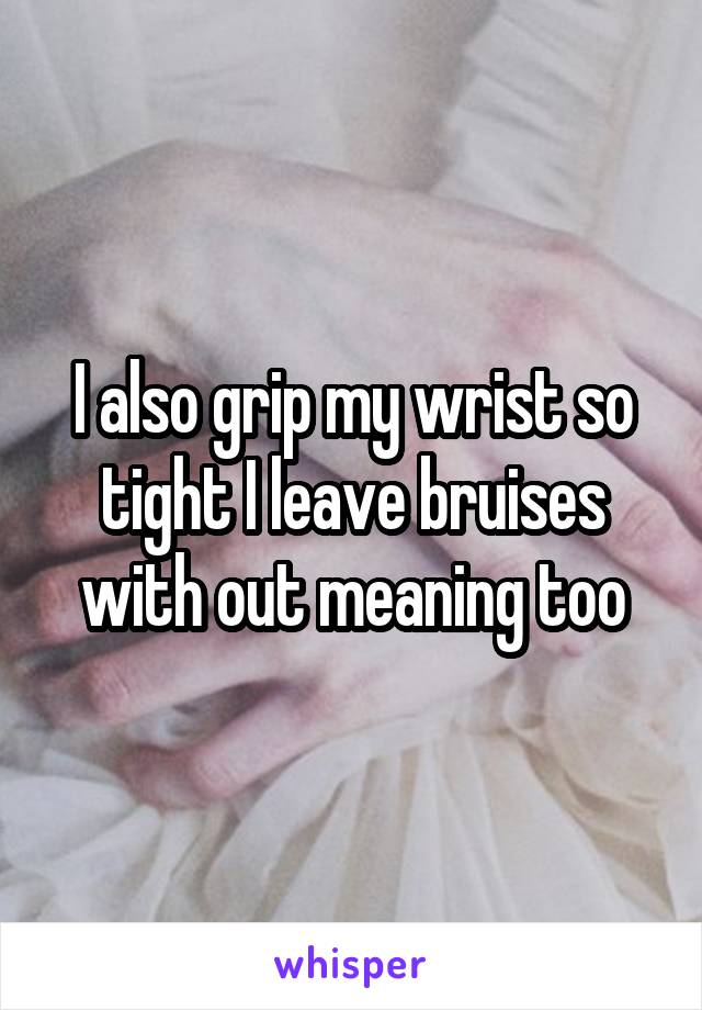 I also grip my wrist so tight I leave bruises with out meaning too