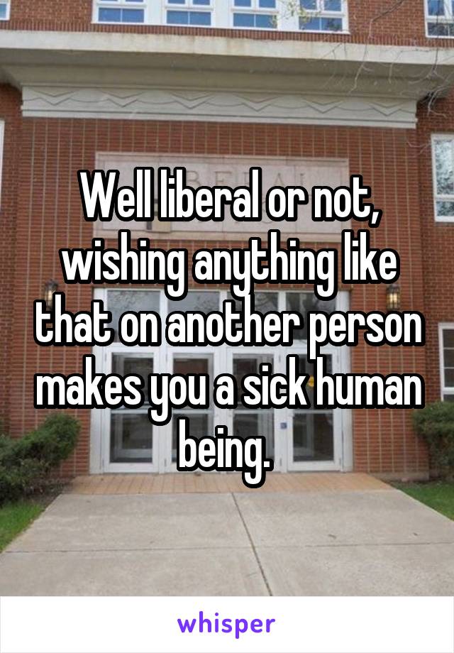 Well liberal or not, wishing anything like that on another person makes you a sick human being. 