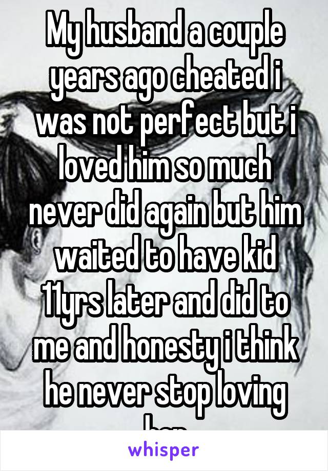 My husband a couple years ago cheated i was not perfect but i loved him so much never did again but him waited to have kid 11yrs later and did to me and honesty i think he never stop loving her