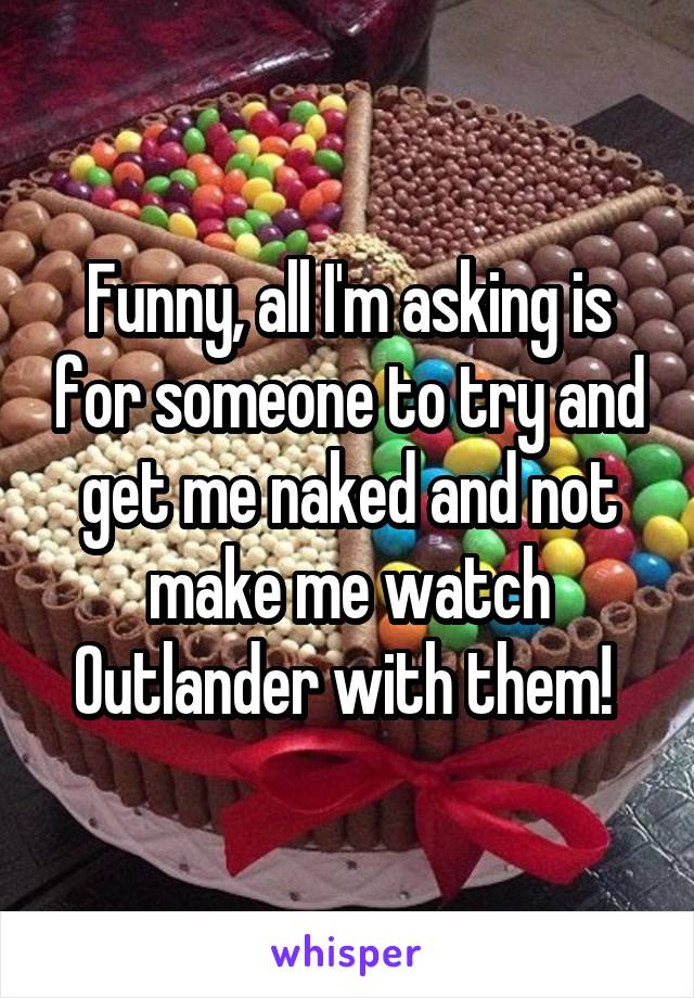 Funny, all I'm asking is for someone to try and get me naked and not make me watch Outlander with them! 