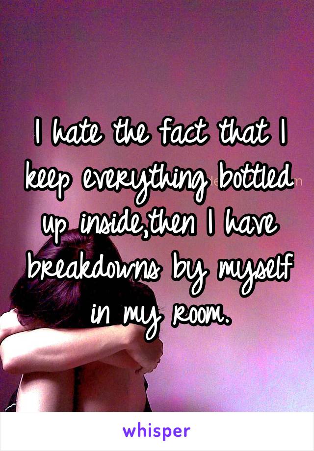 I hate the fact that I keep everything bottled up inside,then I have breakdowns by myself in my room.