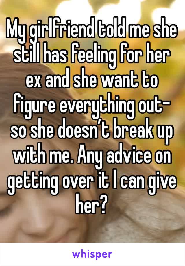 My girlfriend told me she still has feeling for her ex and she want to figure everything out- so she doesn’t break up with me. Any advice on getting over it I can give her?