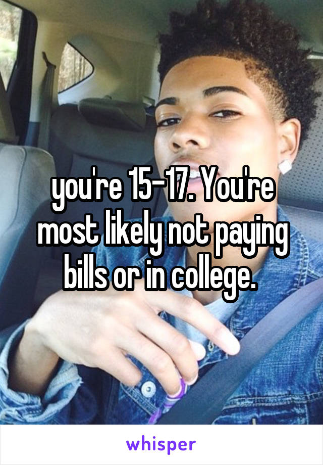 you're 15-17. You're most likely not paying bills or in college. 