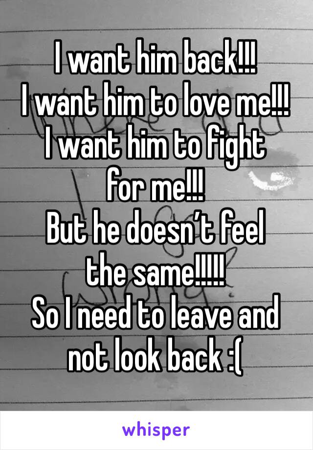 I want him back!!! 
I want him to love me!!!
I want him to fight for me!!!
But he doesn’t feel the same!!!!!
So I need to leave and not look back :(