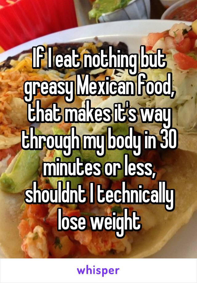If I eat nothing but greasy Mexican food, that makes it's way through my body in 30 minutes or less, shouldnt I technically lose weight
