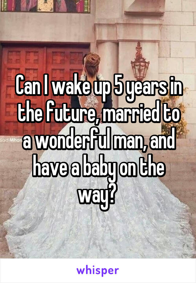 Can I wake up 5 years in the future, married to a wonderful man, and have a baby on the way? 