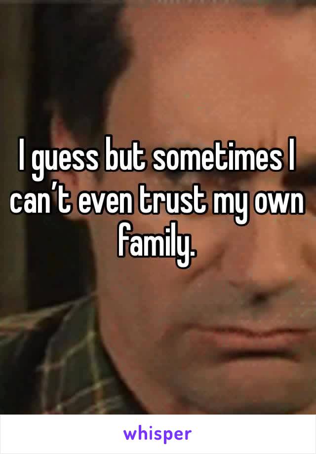 I guess but sometimes I can’t even trust my own family. 