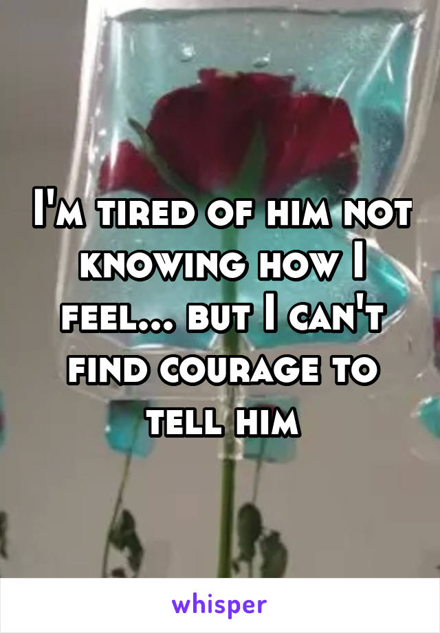 I'm tired of him not knowing how I feel... but I can't find courage to tell him