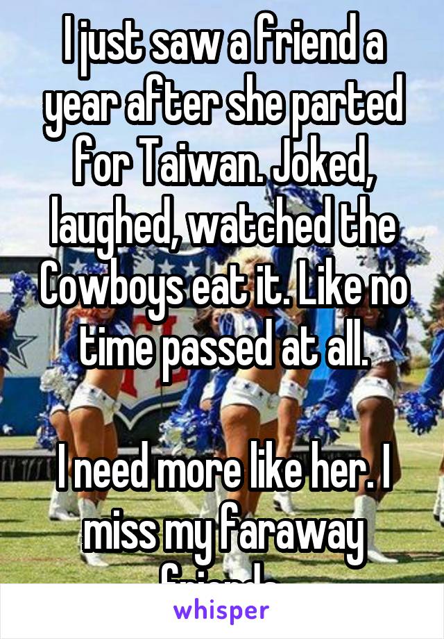 I just saw a friend a year after she parted for Taiwan. Joked, laughed, watched the Cowboys eat it. Like no time passed at all.

I need more like her. I miss my faraway friends.