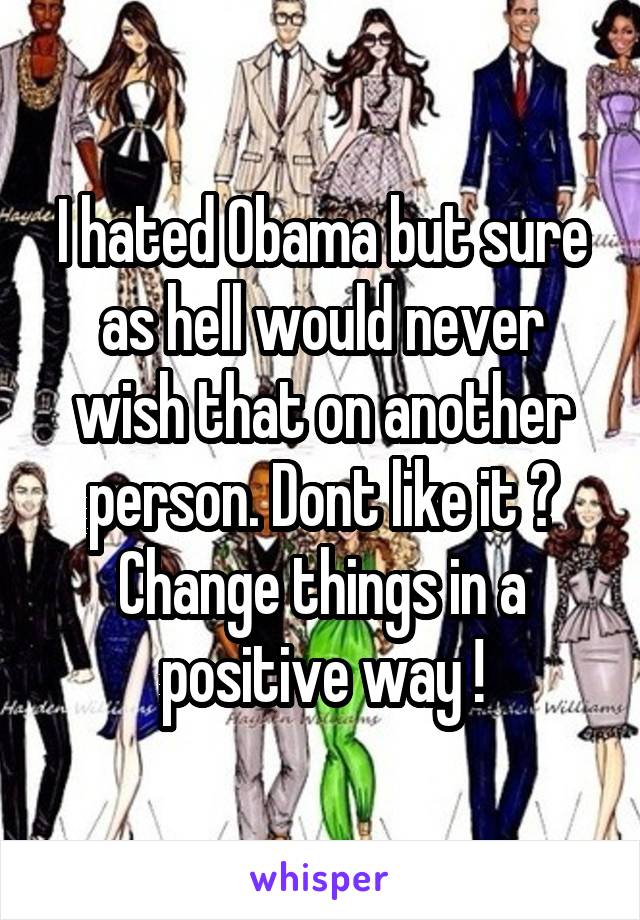 I hated Obama but sure as hell would never wish that on another person. Dont like it ? Change things in a positive way !