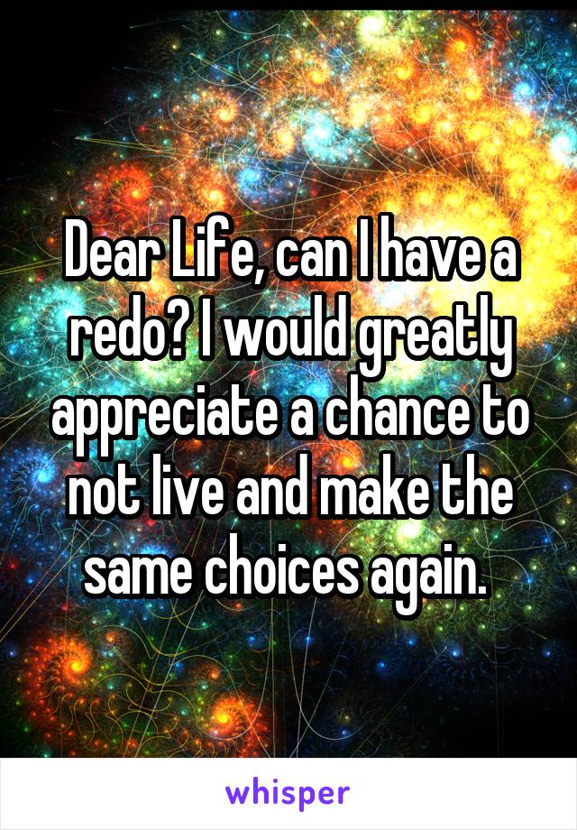 Dear Life, can I have a redo? I would greatly appreciate a chance to not live and make the same choices again. 