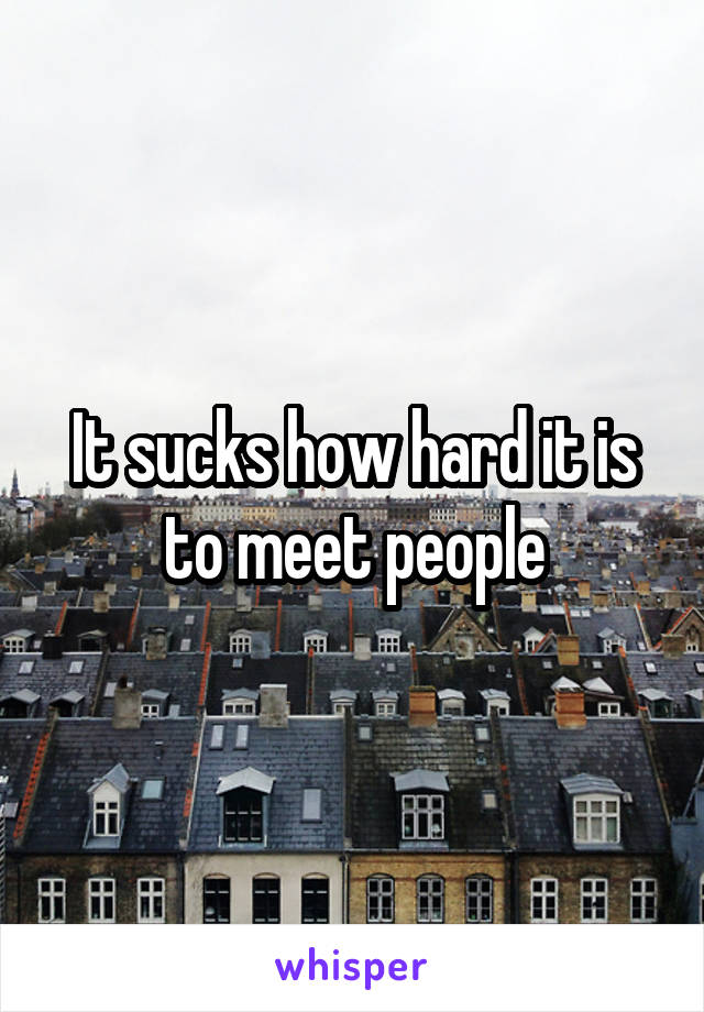 It sucks how hard it is to meet people