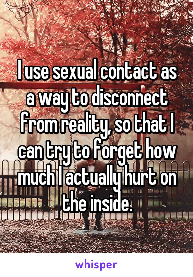 I use sexual contact as a way to disconnect from reality, so that I can try to forget how much I actually hurt on the inside.