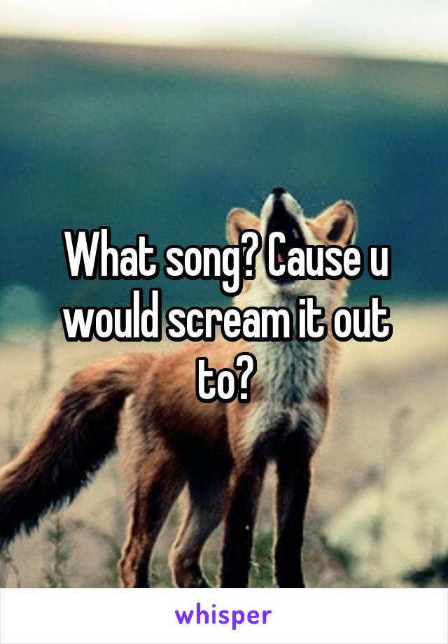 What song? Cause u would scream it out to?