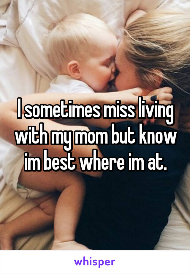 I sometimes miss living with my mom but know im best where im at.