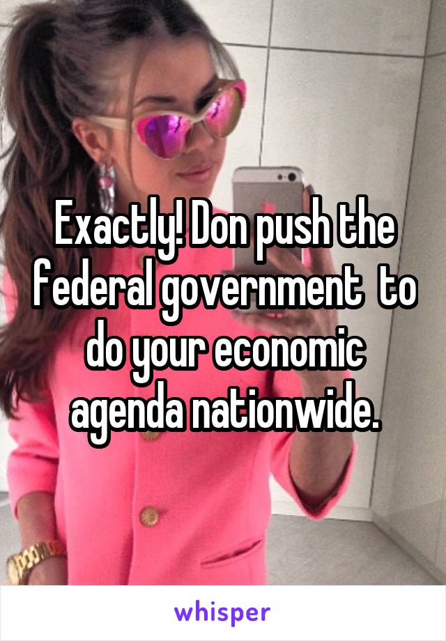 Exactly! Don push the federal government  to do your economic agenda nationwide.