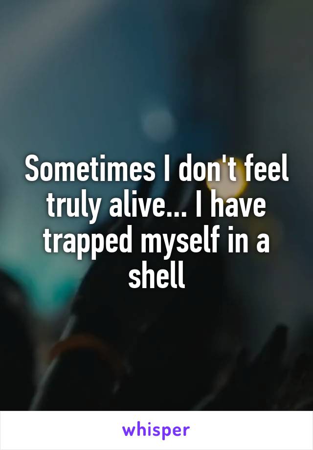 Sometimes I don't feel truly alive... I have trapped myself in a shell
