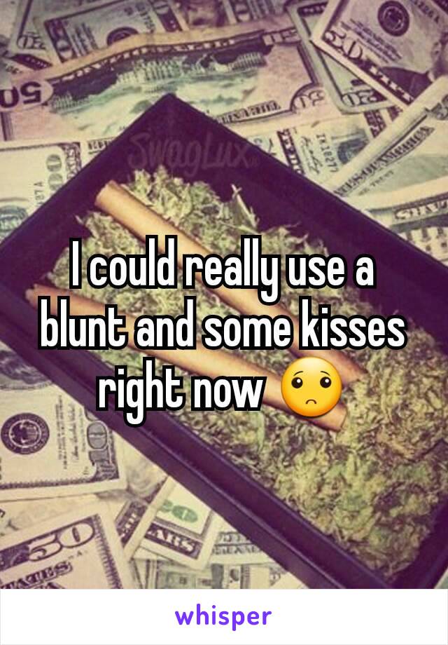 I could really use a blunt and some kisses right now 🙁